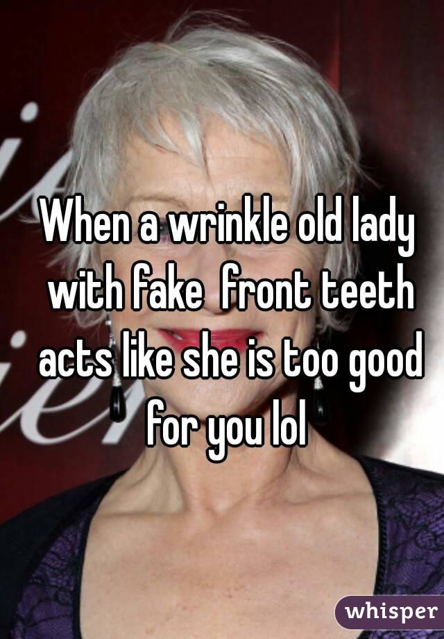 When a wrinkle old lady with fake  front teeth acts like she is too good for you lol 
