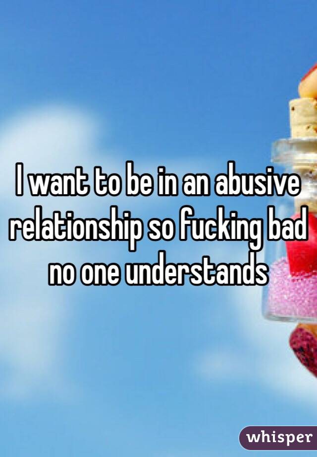 I want to be in an abusive relationship so fucking bad no one understands