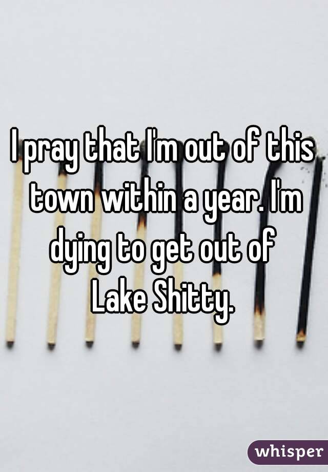 I pray that I'm out of this town within a year. I'm dying to get out of 
Lake Shitty.