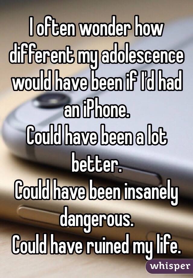 I often wonder how different my adolescence would have been if I'd had an iPhone. 
Could have been a lot better.
Could have been insanely dangerous.
Could have ruined my life.