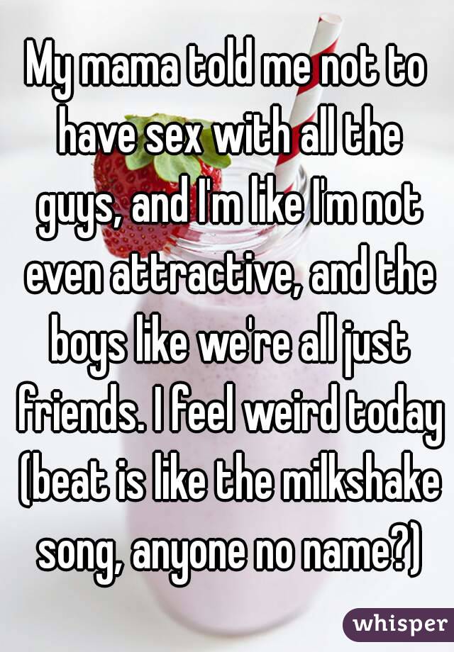 My mama told me not to have sex with all the guys, and I'm like I'm not even attractive, and the boys like we're all just friends. I feel weird today (beat is like the milkshake song, anyone no name?)