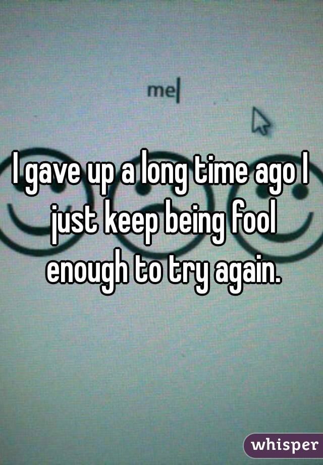 I gave up a long time ago I just keep being fool enough to try again.