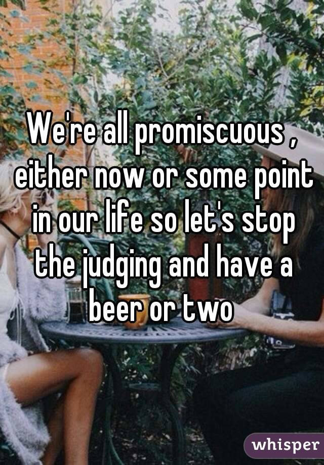 We're all promiscuous , either now or some point in our life so let's stop the judging and have a beer or two 