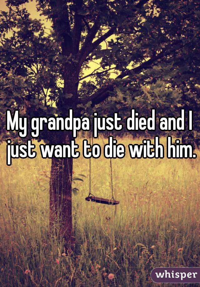 My grandpa just died and I just want to die with him.