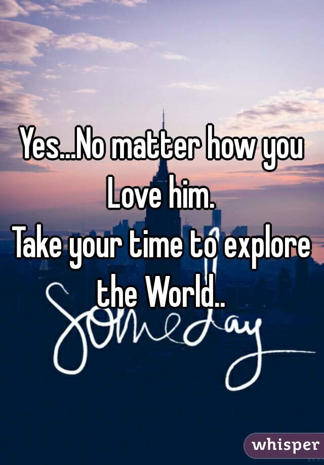 Yes...No matter how you Love him. 
Take your time to explore the World.. 
