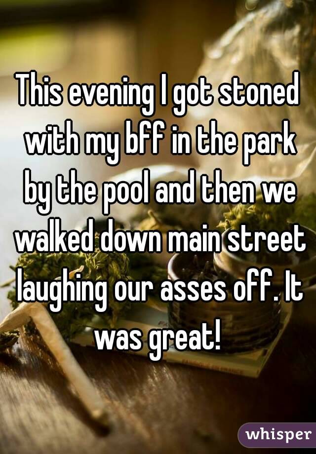 This evening I got stoned with my bff in the park by the pool and then we walked down main street laughing our asses off. It was great! 