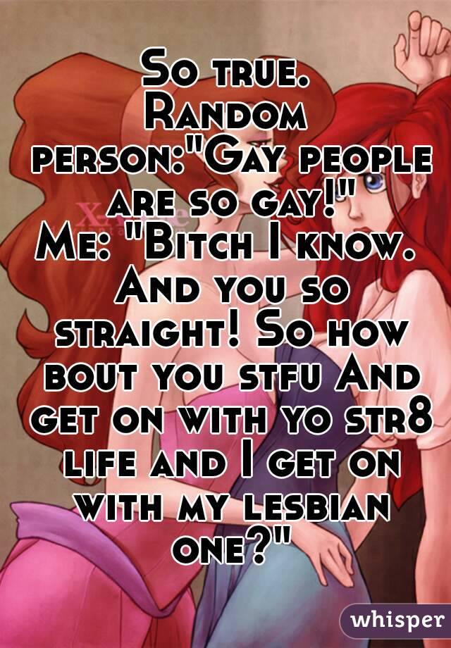 So true.
Random person:"Gay people are so gay!"
Me: "Bitch I know. And you so straight! So how bout you stfu And get on with yo str8 life and I get on with my lesbian one?"