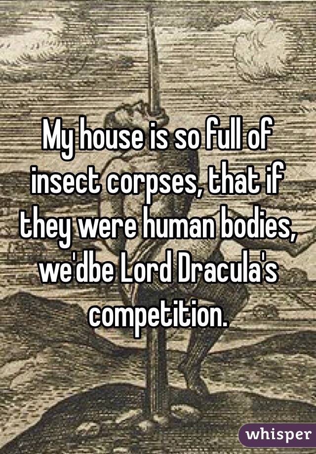 My house is so full of insect corpses, that if they were human bodies, we'dbe Lord Dracula's competition. 