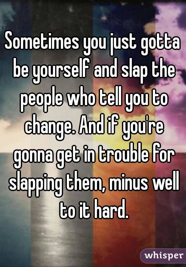 Sometimes you just gotta be yourself and slap the people who tell you to change. And if you're gonna get in trouble for slapping them, minus well to it hard.