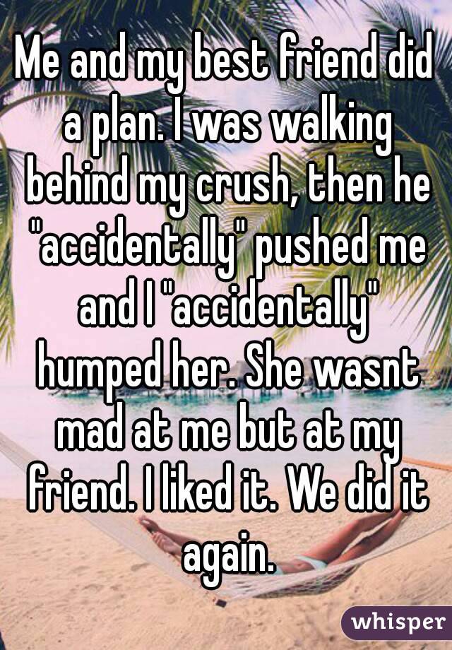Me and my best friend did a plan. I was walking behind my crush, then he "accidentally" pushed me and I "accidentally" humped her. She wasnt mad at me but at my friend. I liked it. We did it again.
