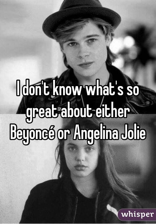 I don't know what's so great about either Beyoncé or Angelina Jolie  