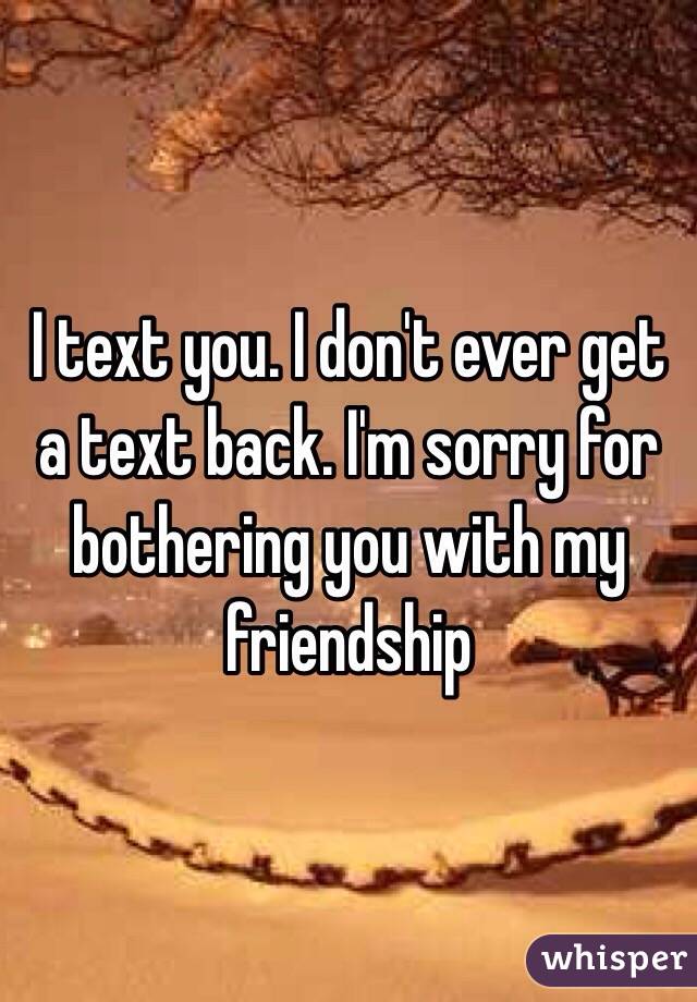 I text you. I don't ever get a text back. I'm sorry for bothering you with my friendship