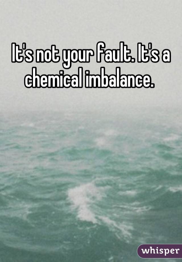 It's not your fault. It's a chemical imbalance. 