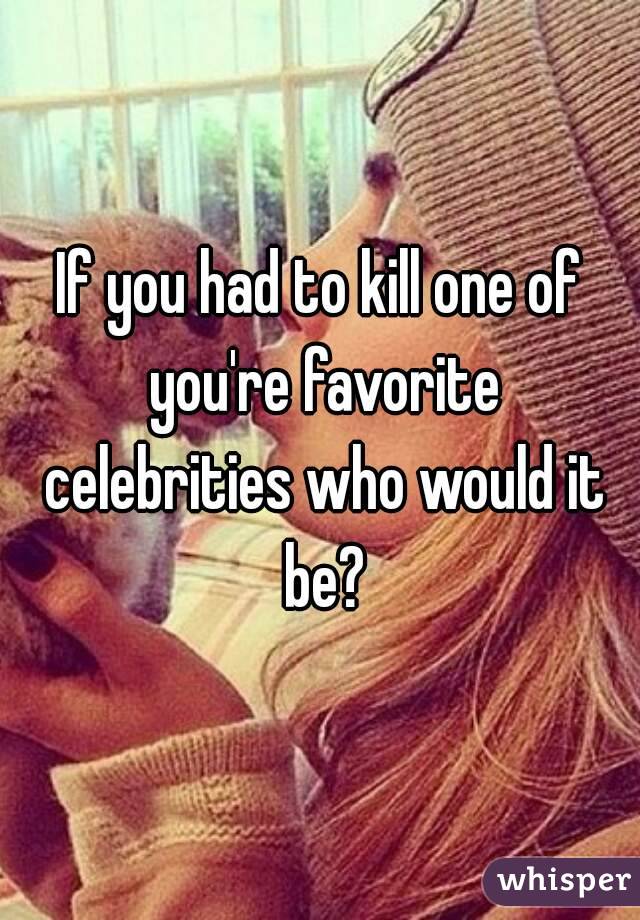 If you had to kill one of you're favorite celebrities who would it be?
