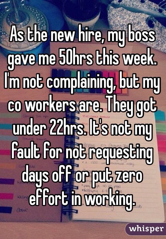 As the new hire, my boss gave me 50hrs this week. I'm not complaining, but my co workers are. They got under 22hrs. It's not my fault for not requesting days off or put zero effort in working. 