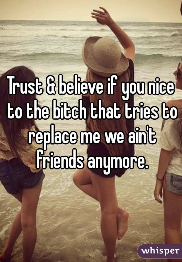 Trust & believe if you nice to the bitch that tries to replace me we ain't friends anymore.