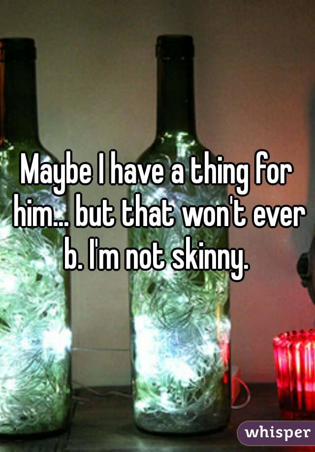 Maybe I have a thing for him... but that won't ever b. I'm not skinny. 