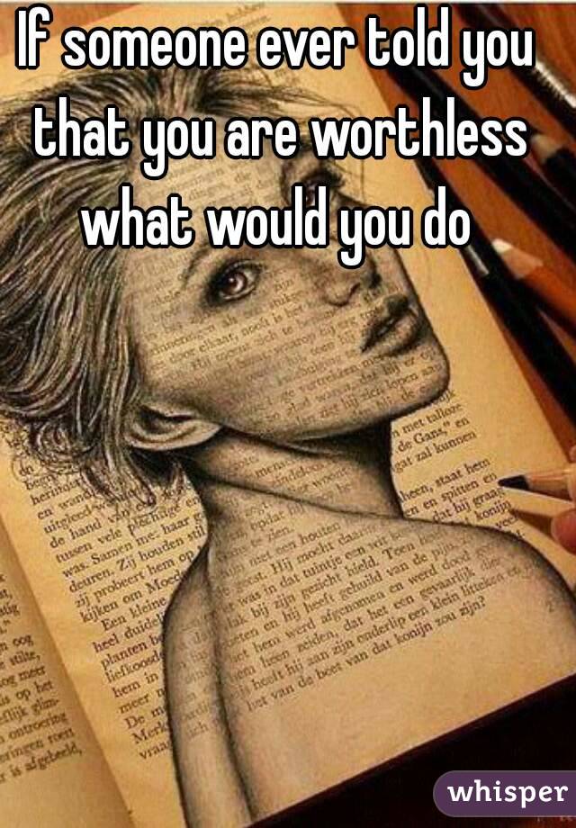 If someone ever told you that you are worthless what would you do 