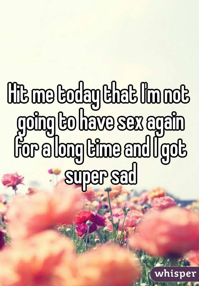 Hit me today that I'm not going to have sex again for a long time and I got super sad