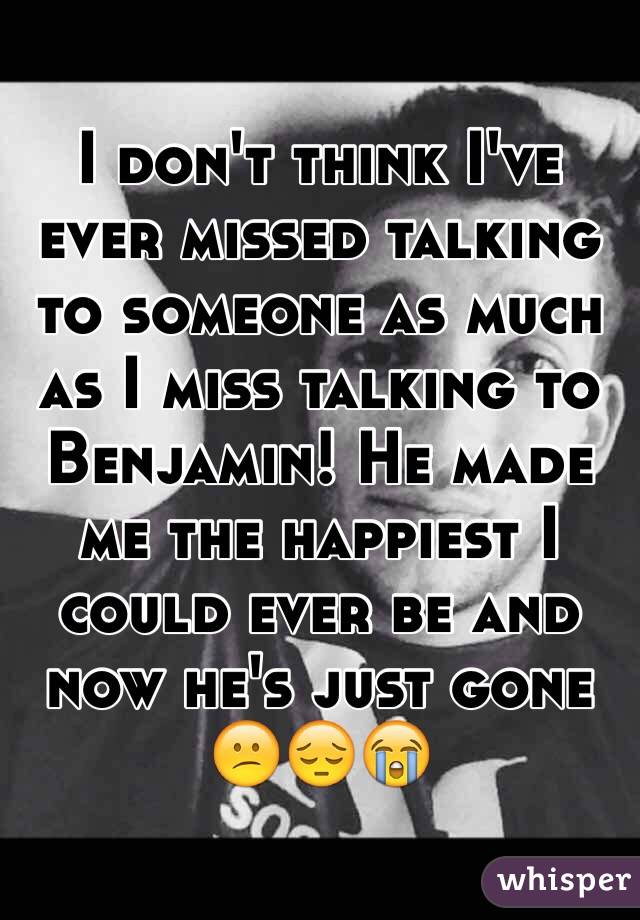 I don't think I've ever missed talking to someone as much as I miss talking to Benjamin! He made me the happiest I could ever be and now he's just gone 
😕😔😭