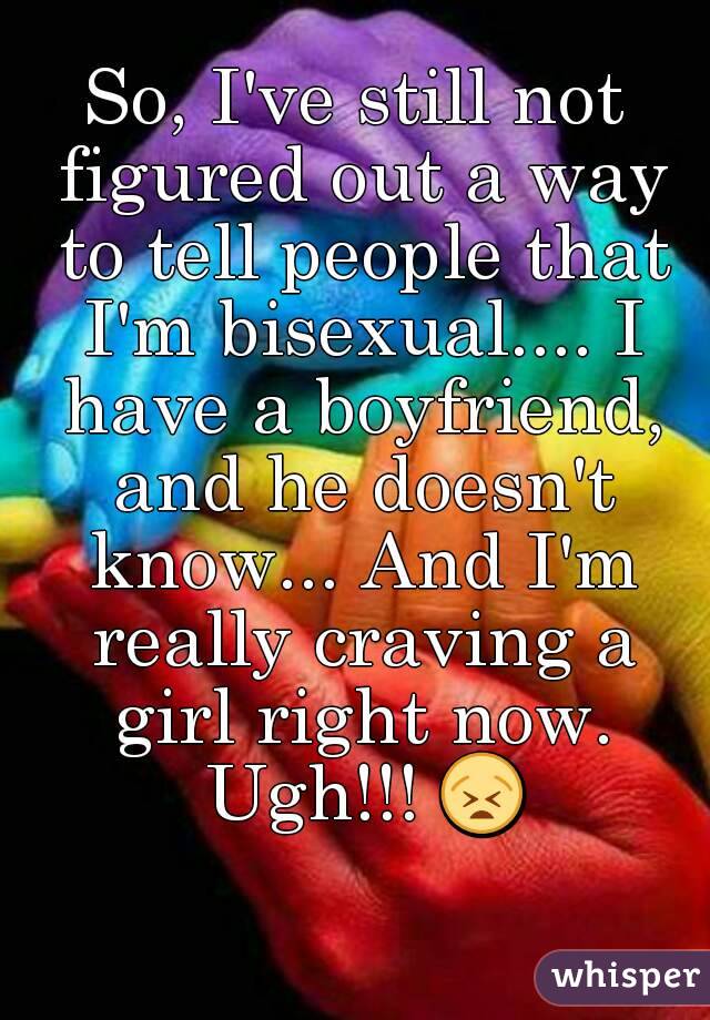 So, I've still not figured out a way to tell people that I'm bisexual.... I have a boyfriend, and he doesn't know... And I'm really craving a girl right now. Ugh!!! 😫 