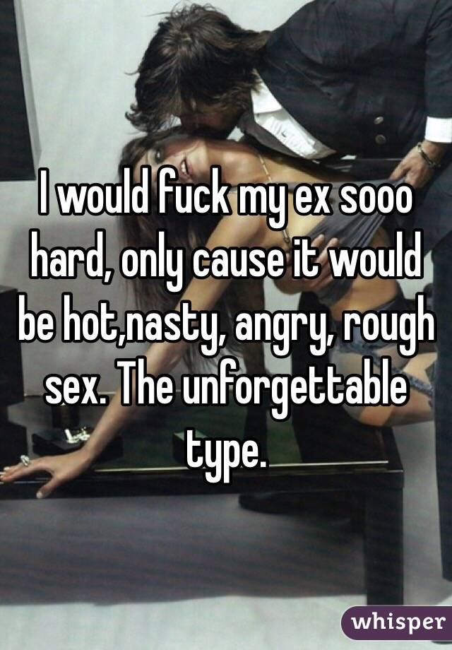 I would fuck my ex sooo hard, only cause it would be hot,nasty, angry, rough sex. The unforgettable type. 