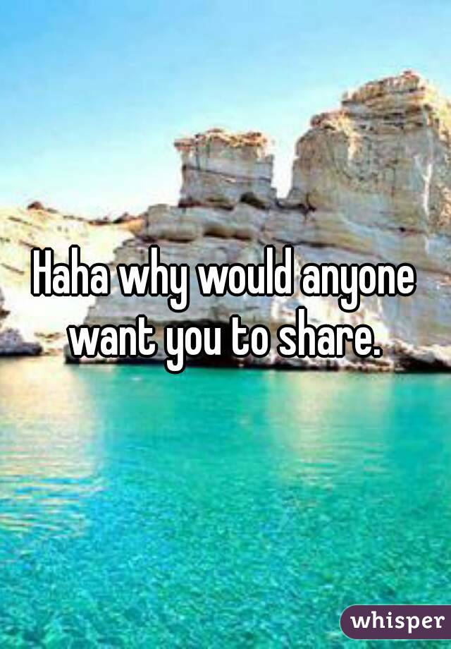 Haha why would anyone want you to share. 