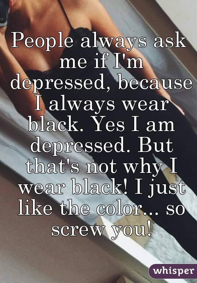 People always ask me if I'm depressed, because I always wear black. Yes I am depressed. But that's not why I wear black! I just like the color... so screw you!