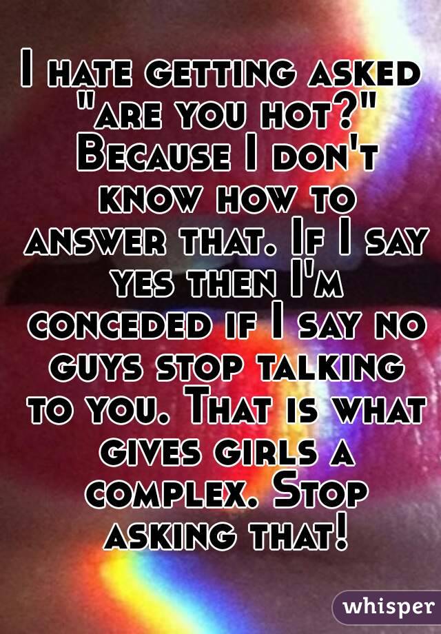 I hate getting asked "are you hot?" Because I don't know how to answer that. If I say yes then I'm conceded if I say no guys stop talking to you. That is what gives girls a complex. Stop asking that!