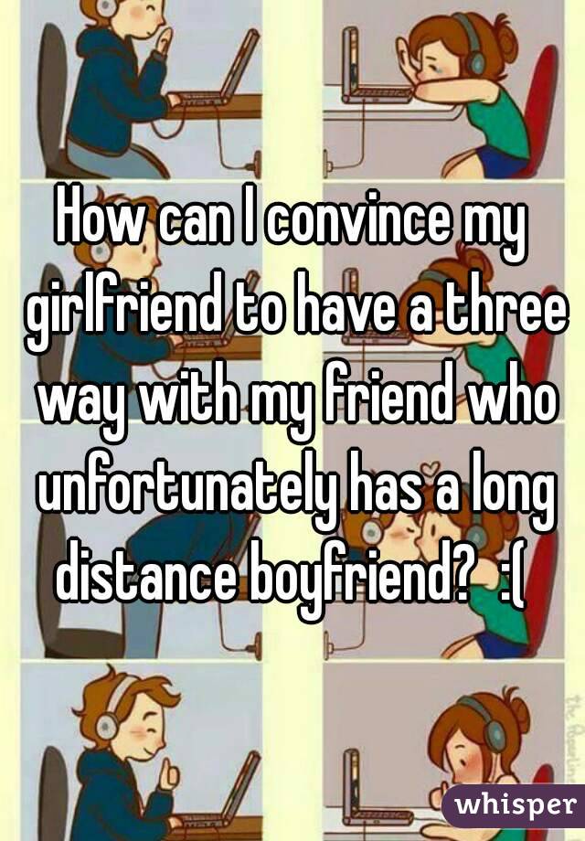 How can I convince my girlfriend to have a three way with my friend who unfortunately has a long distance boyfriend?  :( 