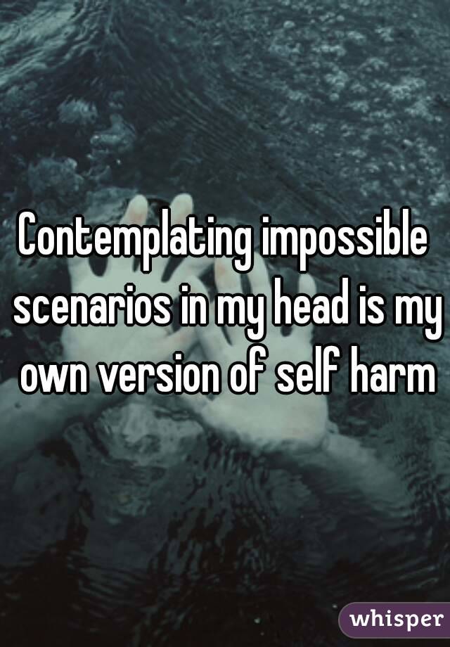Contemplating impossible scenarios in my head is my own version of self harm