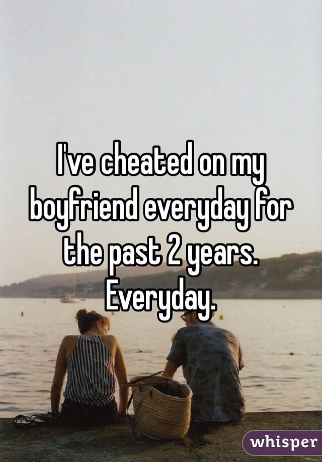 I've cheated on my boyfriend everyday for the past 2 years. Everyday.