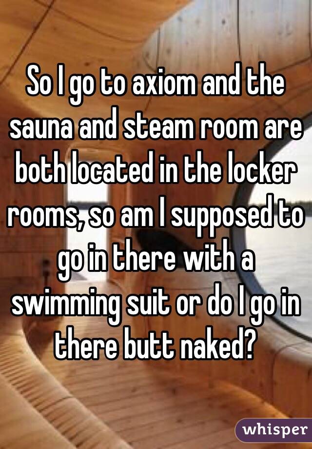 So I go to axiom and the sauna and steam room are both located in the locker rooms, so am I supposed to go in there with a swimming suit or do I go in there butt naked?
