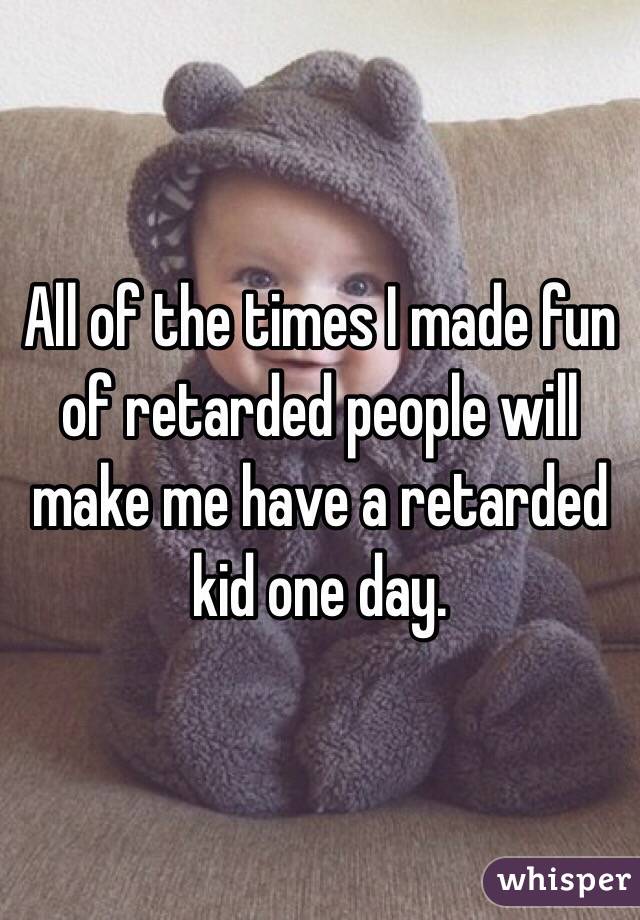 All of the times I made fun of retarded people will make me have a retarded kid one day.
