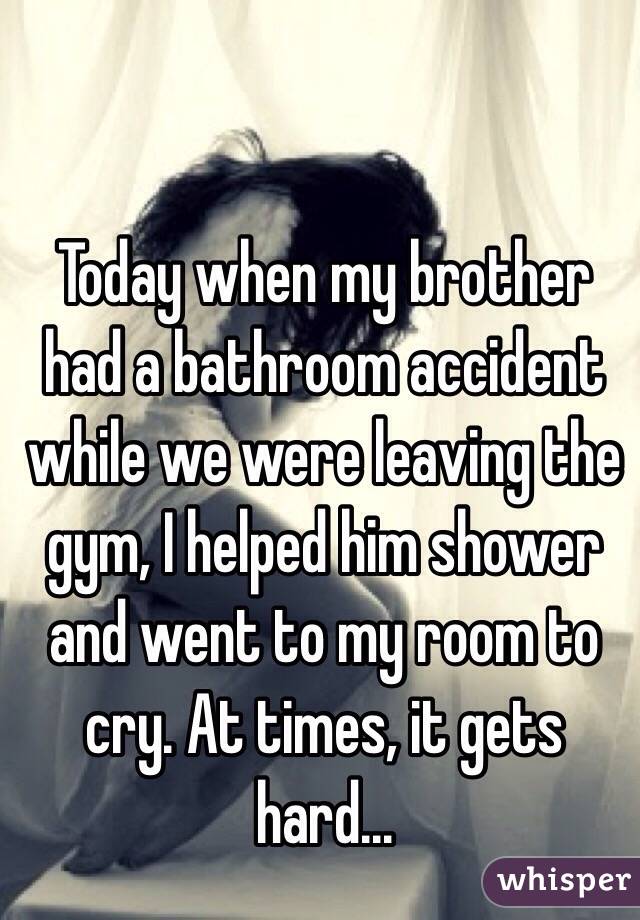Today when my brother had a bathroom accident while we were leaving the gym, I helped him shower and went to my room to cry. At times, it gets hard...