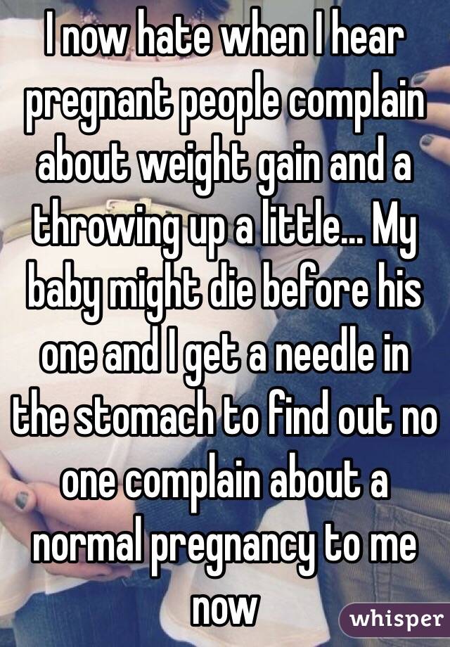 I now hate when I hear pregnant people complain about weight gain and a throwing up a little... My baby might die before his one and I get a needle in the stomach to find out no one complain about a normal pregnancy to me now  