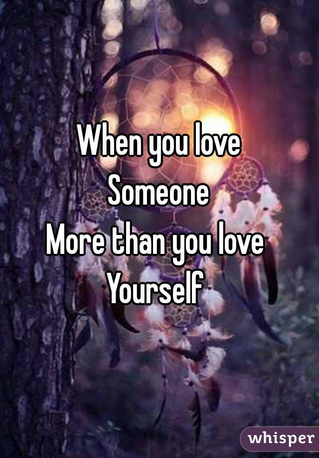 When you love
Someone
More than you love 
Yourself 