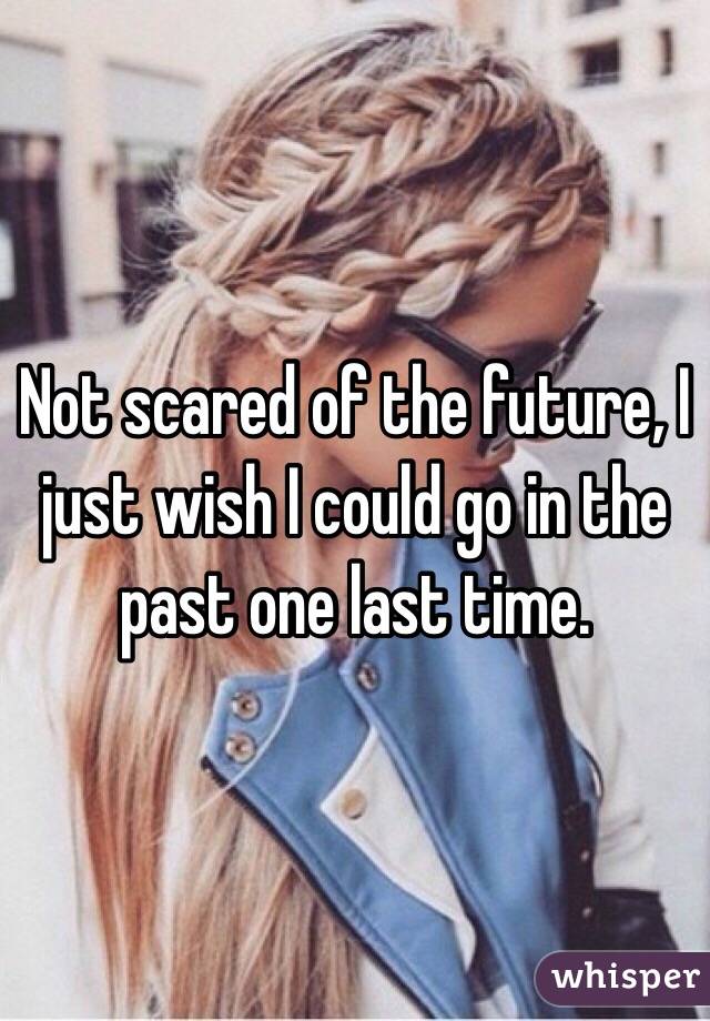 Not scared of the future, I just wish I could go in the past one last time.