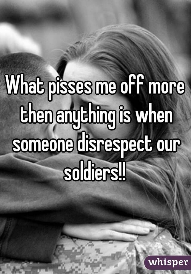 What pisses me off more then anything is when someone disrespect our soldiers!! 