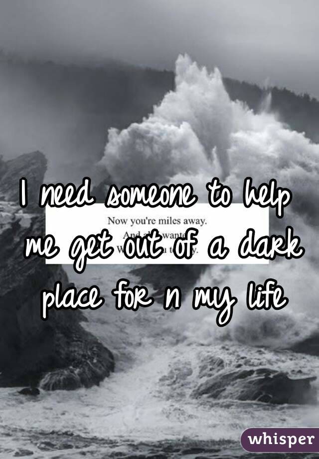 I need someone to help me get out of a dark place for n my life
