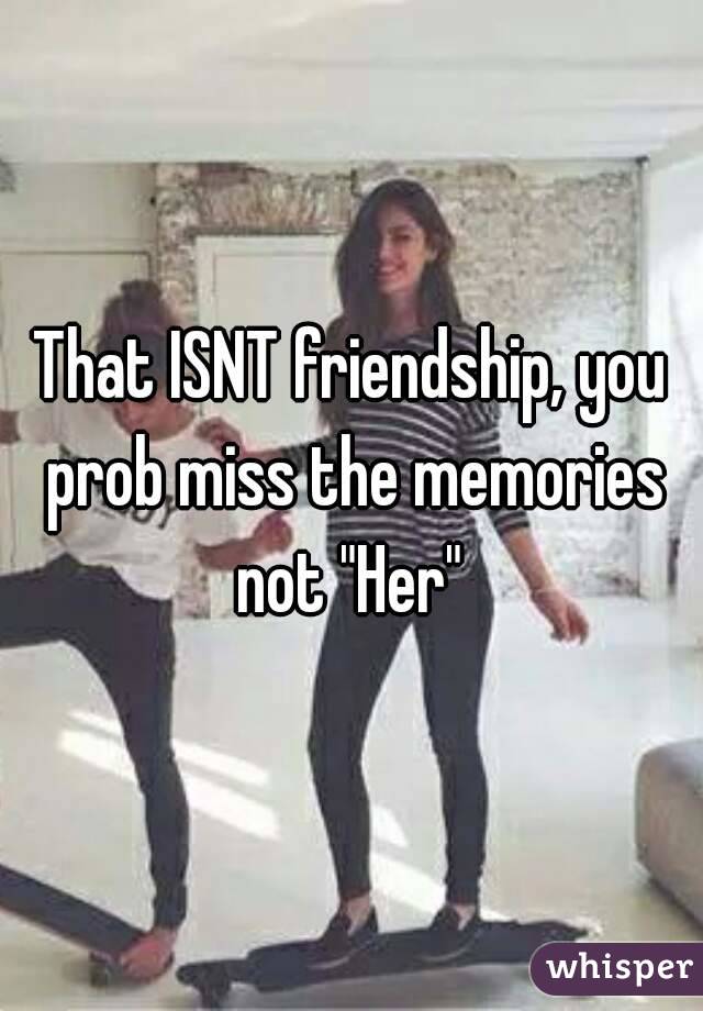 That ISNT friendship, you prob miss the memories not "Her" 