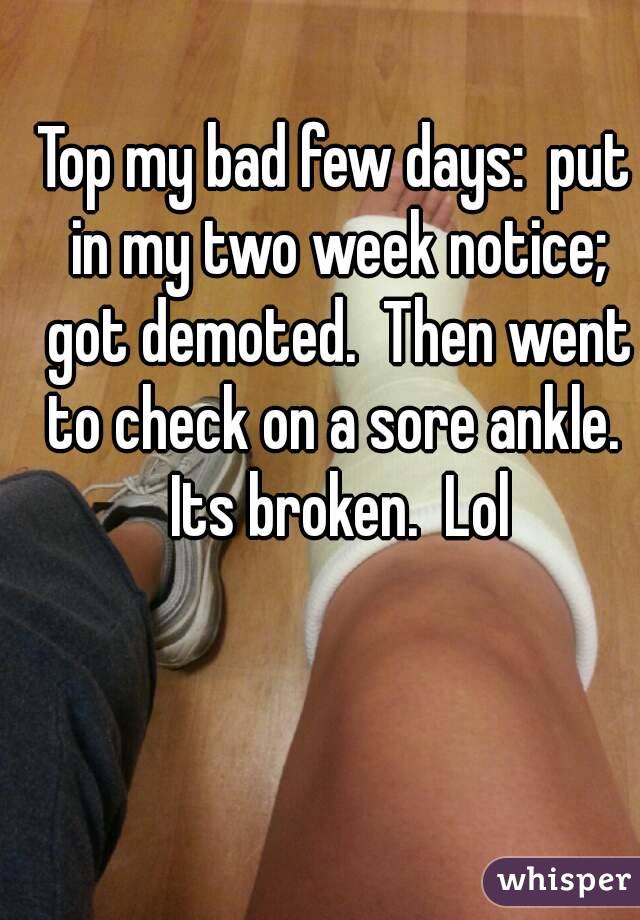 Top my bad few days:  put in my two week notice; got demoted.  Then went to check on a sore ankle.  Its broken.  Lol