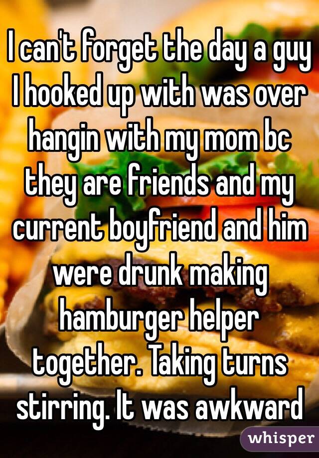 I can't forget the day a guy I hooked up with was over hangin with my mom bc they are friends and my current boyfriend and him were drunk making hamburger helper together. Taking turns stirring. It was awkward  