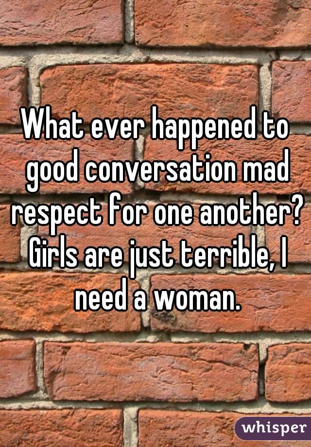 What ever happened to good conversation mad respect for one another? Girls are just terrible, I need a woman.