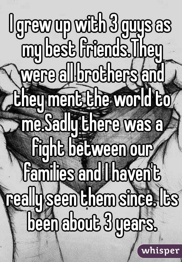 I grew up with 3 guys as my best friends.They were all brothers and they ment the world to me.Sadly there was a fight between our families and I haven't really seen them since. Its been about 3 years.