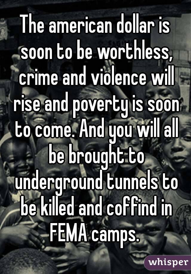 The american dollar is soon to be worthless, crime and violence will rise and poverty is soon to come. And you will all be brought to underground tunnels to be killed and coffind in FEMA camps. 