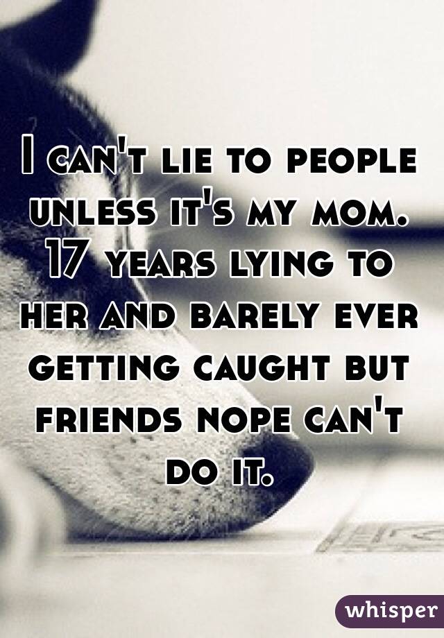 I can't lie to people unless it's my mom. 17 years lying to her and barely ever getting caught but friends nope can't do it. 