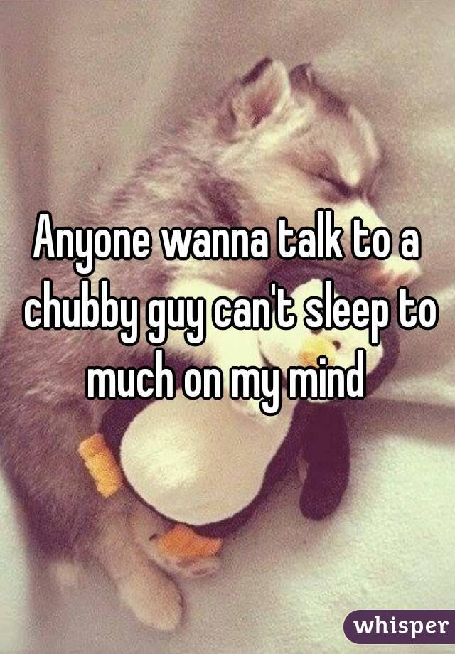 Anyone wanna talk to a chubby guy can't sleep to much on my mind 