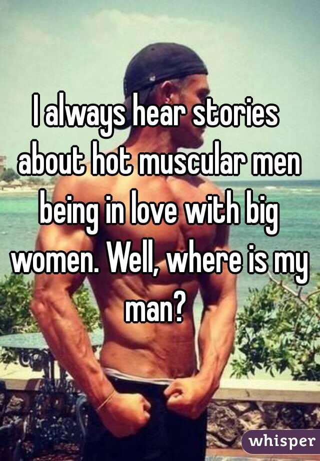 I always hear stories about hot muscular men being in love with big women. Well, where is my man? 