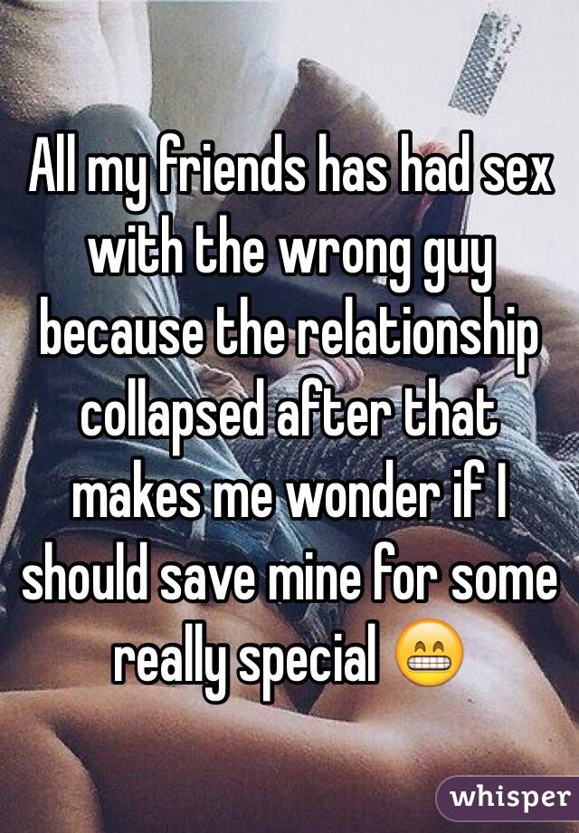 All my friends has had sex with the wrong guy because the relationship collapsed after that makes me wonder if I should save mine for some really special 😁